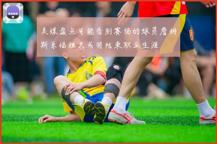 美媒盘点可能告别赛场的球员詹姆斯乐福姐夫或将结束职业生涯