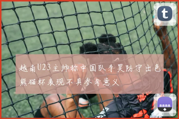 越南U23主帅称中国队李昊防守出色熊猫杯表现不具参考意义