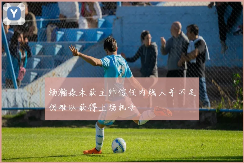 杨瀚森未获主帅信任内线人手不足仍难以获得上场机会