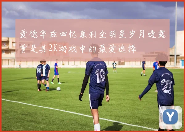 爱德华兹回忆康利全明星岁月透露曾是其2K游戏中的最爱选择