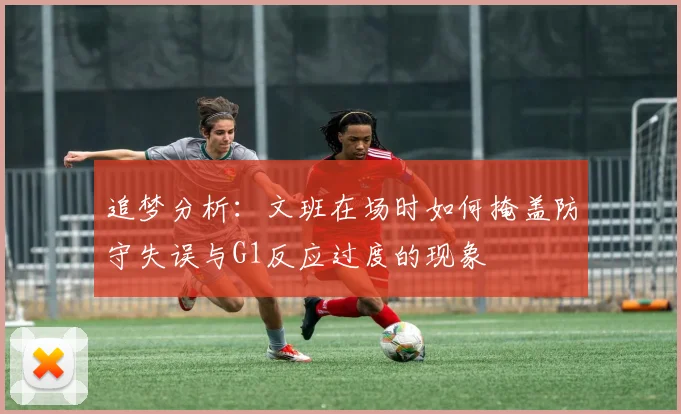 追梦分析：文班在场时如何掩盖防守失误与G1反应过度的现象