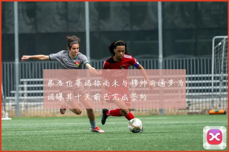 弗洛伦蒂诺称尚未与穆帅沟通罗马诺曝其十天前已完成签约