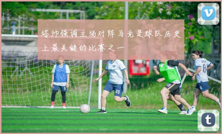 塔帅强调主场对阵马竞是球队历史上最关键的比赛之一