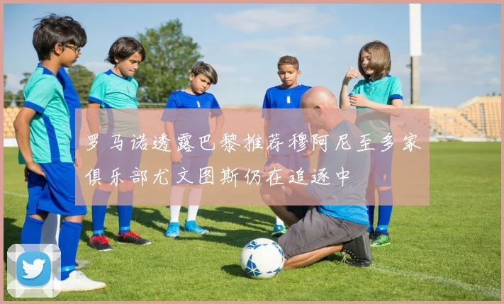 罗马诺透露巴黎推荐穆阿尼至多家俱乐部尤文图斯仍在追逐中