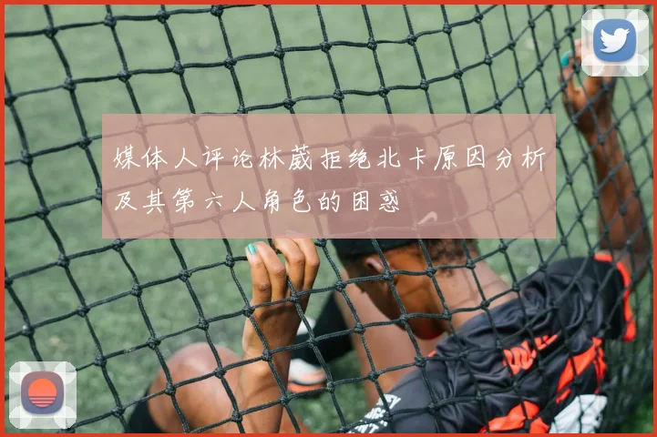 媒体人评论林葳拒绝北卡原因分析及其第六人角色的困惑