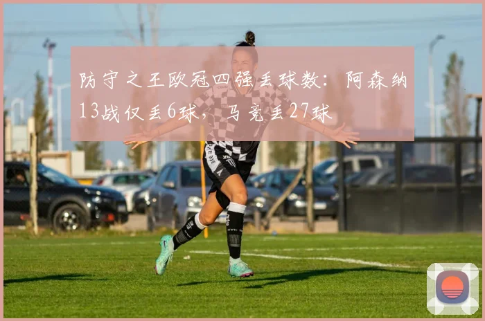 防守之王欧冠四强丢球数：阿森纳13战仅丢6球，马竞丢27球