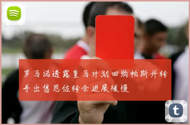 罗马诺透露皇马计划回购帕斯并转手出售恩佐转会进展缓慢