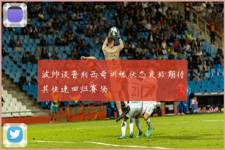 波帅谈普利西奇训练状态良好期待其快速回归赛场