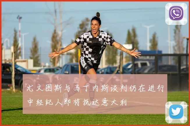 尤文图斯与马丁内斯谈判仍在进行中经纪人即将抵达意大利