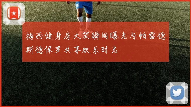 梅西健身房大笑瞬间曝光与帕雷德斯德保罗共享欢乐时光