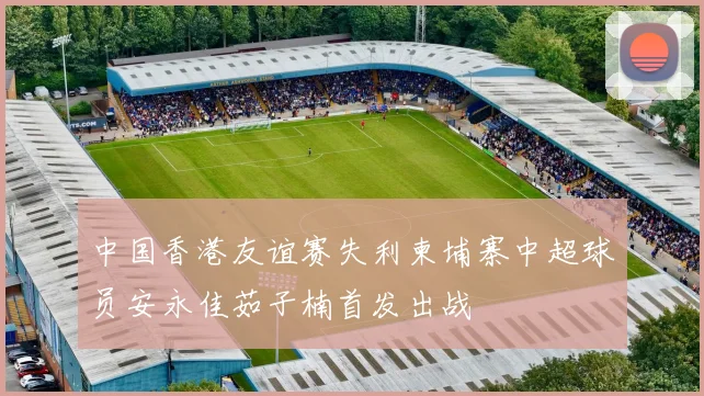 中国香港友谊赛失利柬埔寨中超球员安永佳茹子楠首发出战