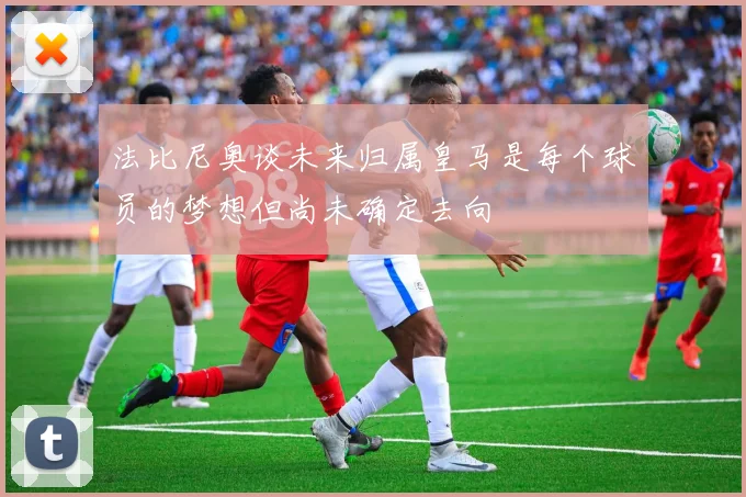 法比尼奥谈未来归属皇马是每个球员的梦想但尚未确定去向