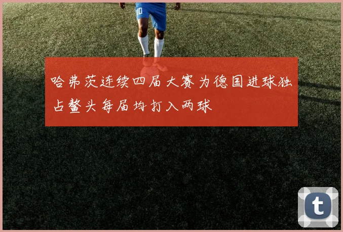 哈弗茨连续四届大赛为德国进球独占鳌头每届均打入两球