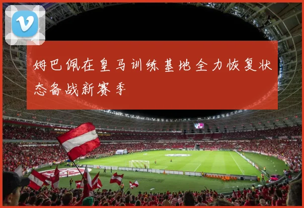 姆巴佩在皇马训练基地全力恢复状态备战新赛季