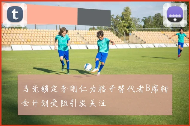 马竞锁定李刚仁为格子替代者B席转会计划受阻引发关注