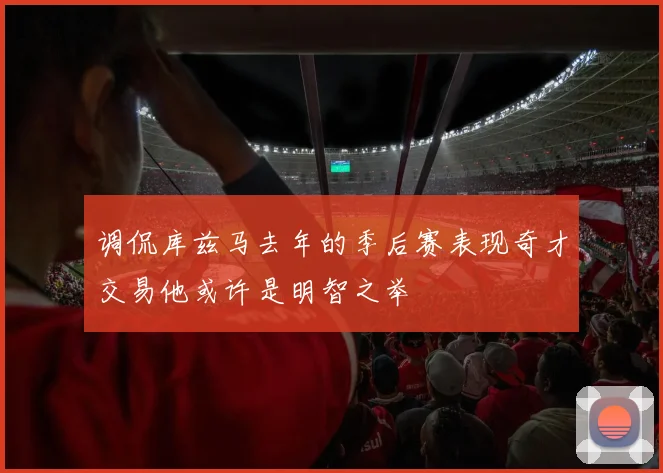 调侃库兹马去年的季后赛表现奇才交易他或许是明智之举