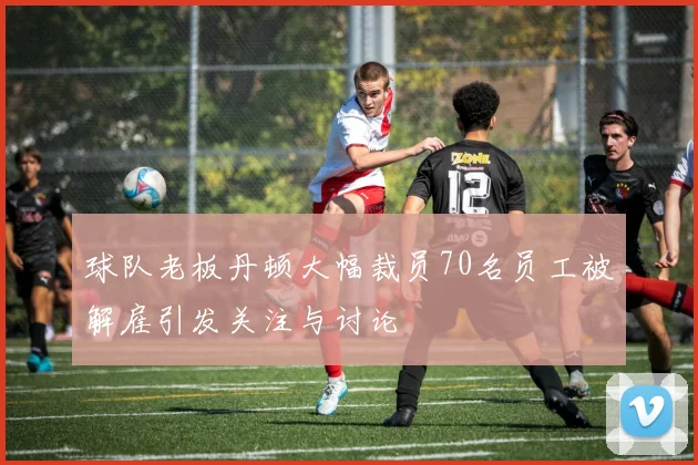 球队老板丹顿大幅裁员70名员工被解雇引发关注与讨论