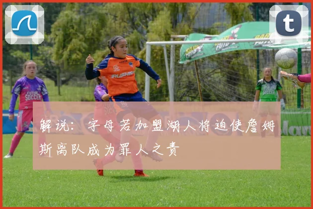 解说：字母若加盟湖人将迫使詹姆斯离队成为罪人之责