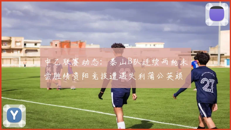 中乙联赛动态：泰山B队连续两轮未尝胜绩贵阳竞技遭遇失利蒲公英顽强战平