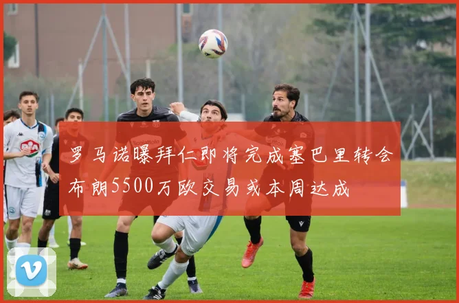 罗马诺曝拜仁即将完成塞巴里转会布朗5500万欧交易或本周达成