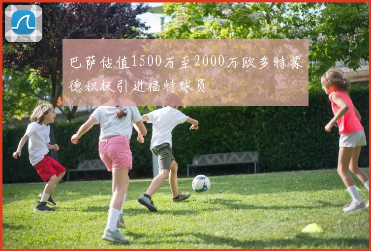 巴萨估值1500万至2000万欧多特蒙德积极引进福特球员