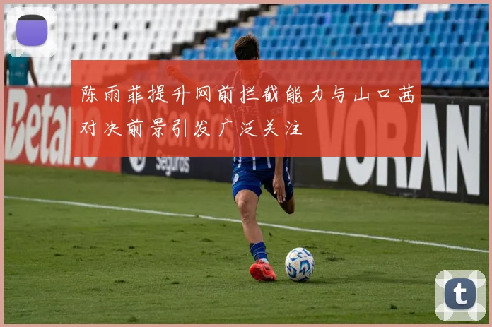 陈雨菲提升网前拦截能力与山口茜对决前景引发广泛关注