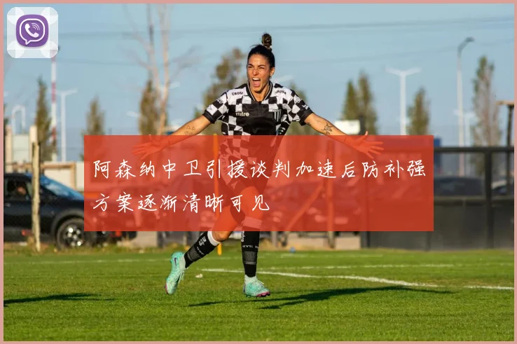 阿森纳中卫引援谈判加速后防补强方案逐渐清晰可见