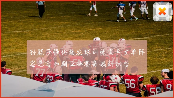 孙颖莎强化接发球训练国乒女单阵容悬念加剧亚锦赛备战新动态